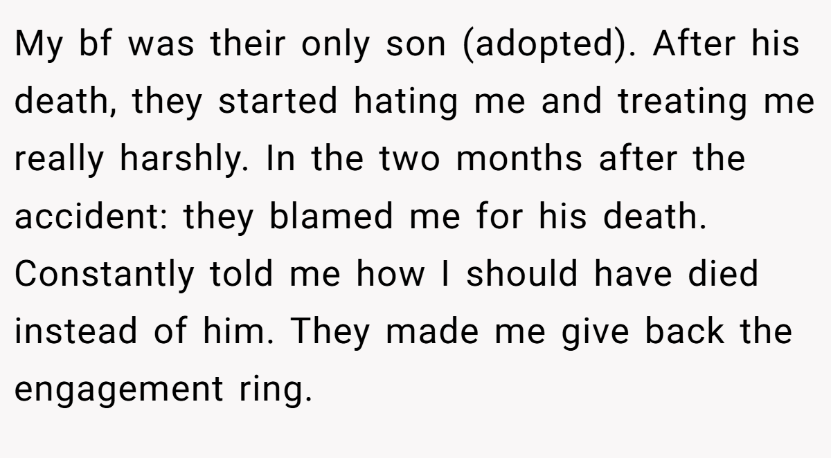 My bf was their only son (adopted). After his death, they started hating me and treating me really harshly. In the two months after the accident: they blamed me for his death. Constantly told me how I should have died instead of him. They made me give back the engagement ring.