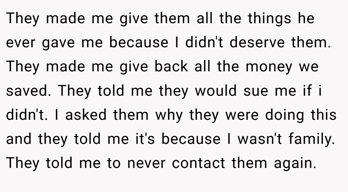They made me give them all the things he ever gave me because I didn't deserve them. They made me give back all the money we saved. They told me they would sue me if i didn't. I asked them why they were doing this and they told me it's because I wasn't family. They told me to never contact them again.