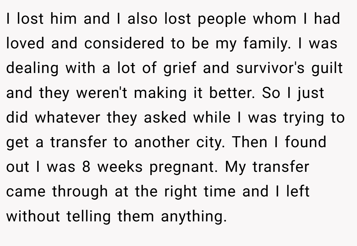 I lost him and I also lost people whom I had loved and considered to be my family. I was dealing with a lot of grief and survivor's guilt and they weren't making it better. So I just did whatever they asked while I was trying to get a transfer to another city. Then I found out I was 8 weeks pregnant. My transfer came through at the right time and I left without telling them anything.