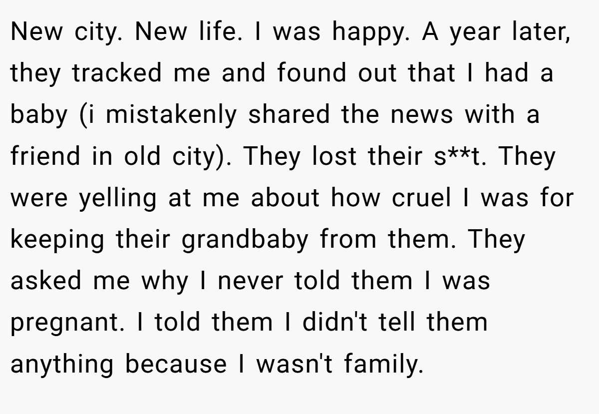 New city. New life. I was happy. A year later, they tracked me and found out that I had a baby (i mistakenly shared the news with a friend in old city). They lost their s**t. They were yelling at me about how cruel I was for keeping their grandbaby from them. They asked me why I never told them I was pregnant. I told them I didn't tell them anything because I wasn't family.