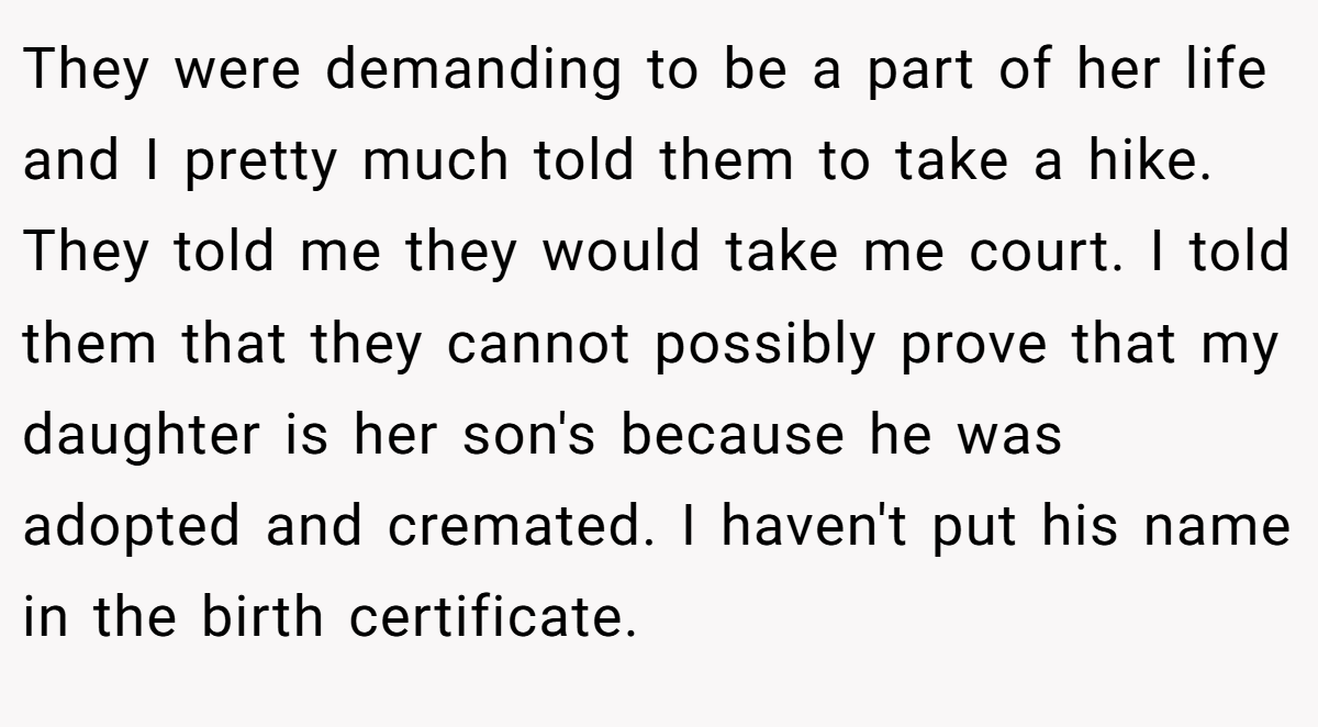 They were demanding to be a part of her life and I pretty much told them to take a hike. They told me they would take me court. I told them that they cannot possibly prove that my daughter is her son's because he was adopted and cremated. I haven't put his name in the birth certificate.