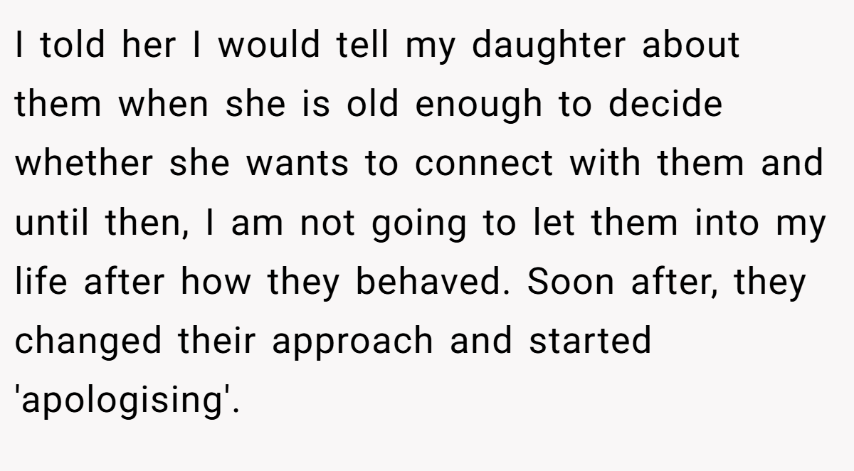 I told her I would tell my daughter about them when she is old enough to decide whether she wants to connect with them and until then, I am not going to let them into my life after how they behaved. Soon after, they changed their approach and started 'apologising'.
