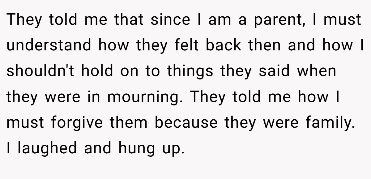 They told me that since I am a parent, I must understand how they felt back then and how I shouldn't hold on to things they said when they were in mourning. They told me how I must forgive them because they were family. I laughed and hung up.