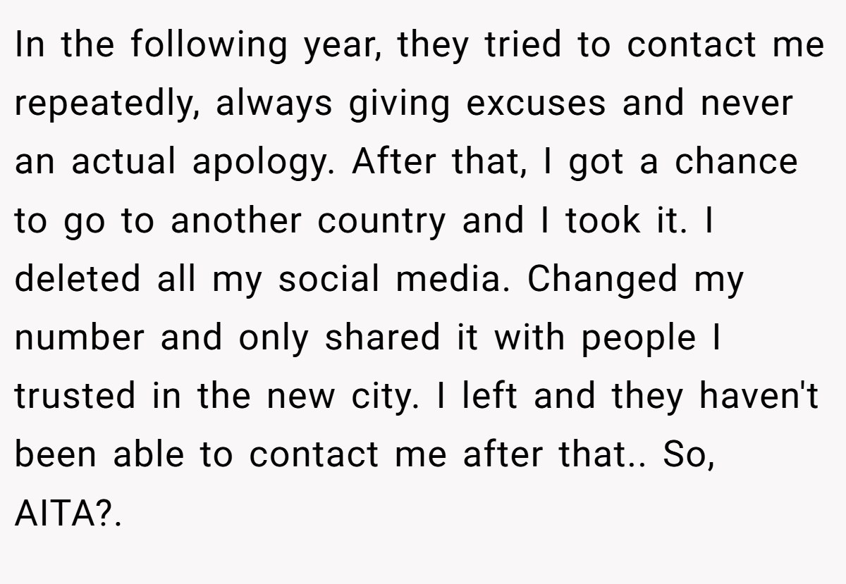 In the following year, they tried to contact me repeatedly, always giving excuses and never an actual apology. After that, I got a chance to go to another country and I took it. I deleted all my social media. Changed my number and only shared it with people I trusted in the new city. I left and they haven't been able to contact me after that.. So, AITA?. 