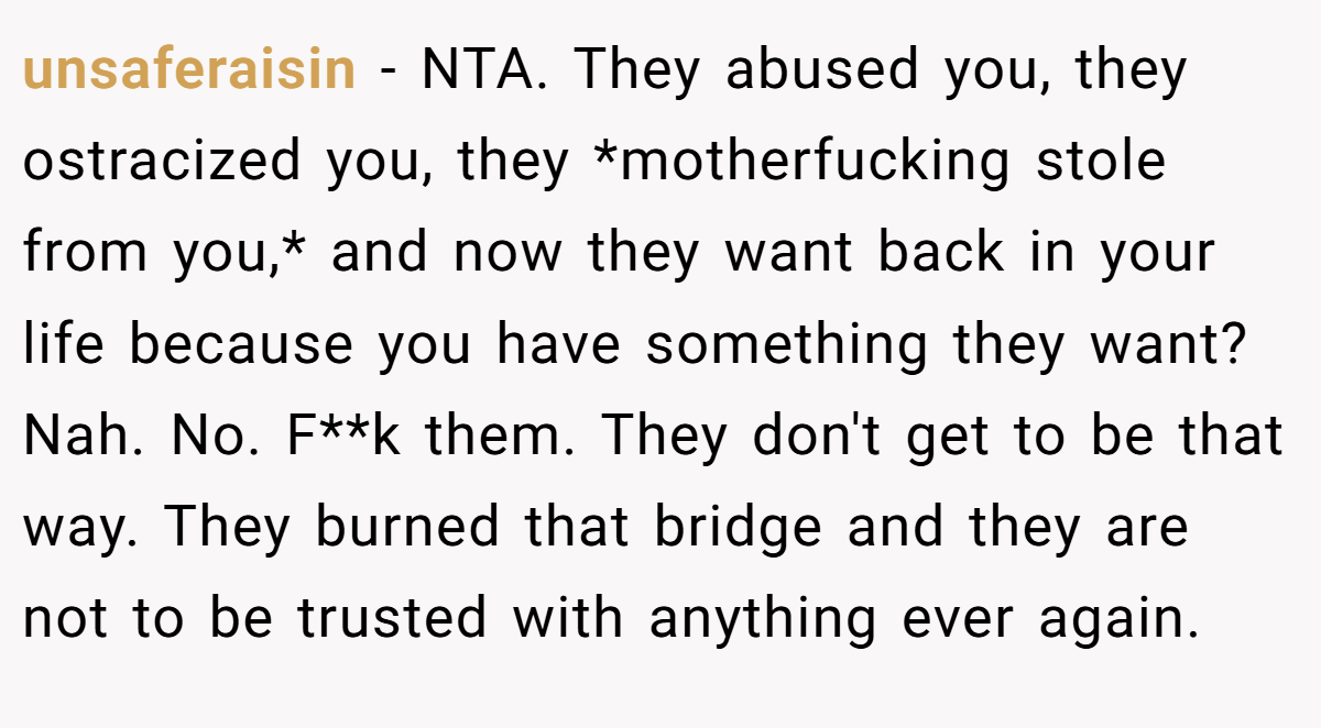 unsaferaisin − NTA. They abused you, they ostracized you, they *motherfucking stole from you,* and now they want back in your life because you have something they want? Nah. No. F**k them. They don't get to be that way. They burned that bridge and they are not to be trusted with anything ever again.