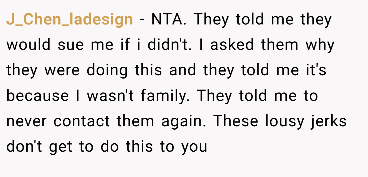 J_Chen_ladesign − NTA. They told me they would sue me if i didn't. I asked them why they were doing this and they told me it's because I wasn't family. They told me to never contact them again. These lousy jerks don't get to do this to you