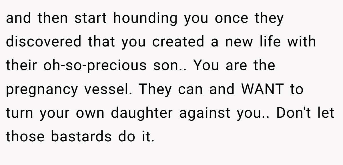 and then start hounding you once they discovered that you created a new life with their oh-so-precious son.. You are the pregnancy vessel. They can and WANT to turn your own daughter against you.. Don't let those bastards do it.