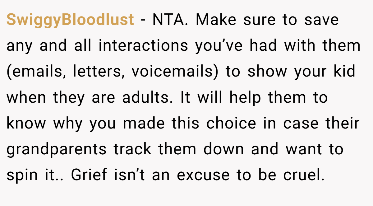 SwiggyBloodlust − NTA. Make sure to save any and all interactions you’ve had with them (emails, letters, voicemails) to show your kid when they are adults. It will help them to know why you made this choice in case their grandparents track them down and want to spin it.. Grief isn’t an excuse to be cruel.