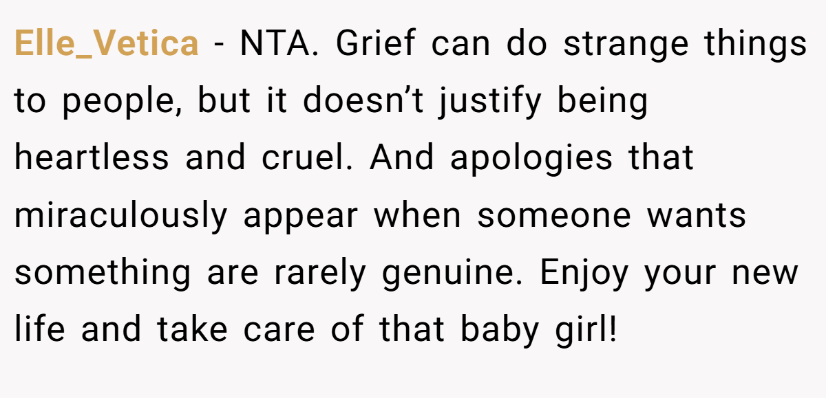 Elle_Vetica − NTA. Grief can do strange things to people, but it doesn’t justify being heartless and cruel. And apologies that miraculously appear when someone wants something are rarely genuine. Enjoy your new life and take care of that baby girl!