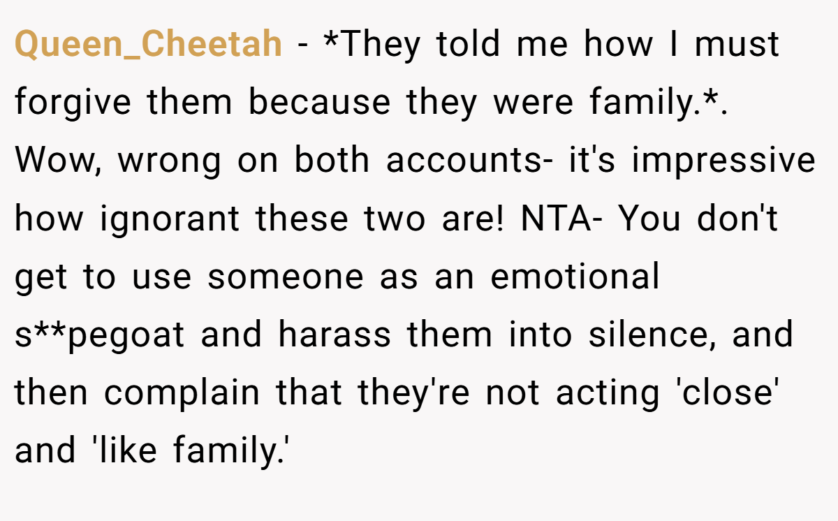 Queen_Cheetah − *They told me how I must forgive them because they were family.*. Wow, wrong on both accounts- it's impressive how ignorant these two are! NTA- You don't get to use someone as an emotional s**pegoat and harass them into silence, and then complain that they're not acting 'close' and 'like family.'