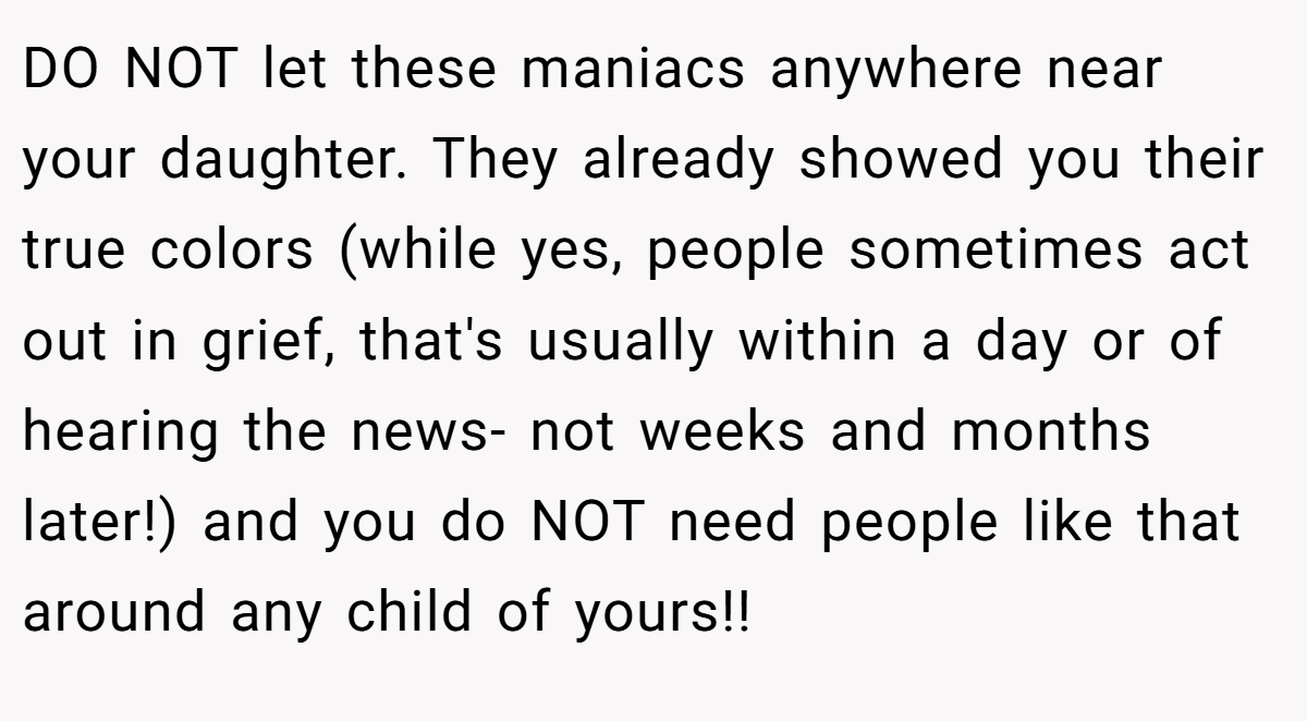DO NOT let these maniacs anywhere near your daughter. They already showed you their true colors (while yes, people sometimes act out in grief, that's usually within a day or of hearing the news- not weeks and months later!) and you do NOT need people like that around any child of yours!!
