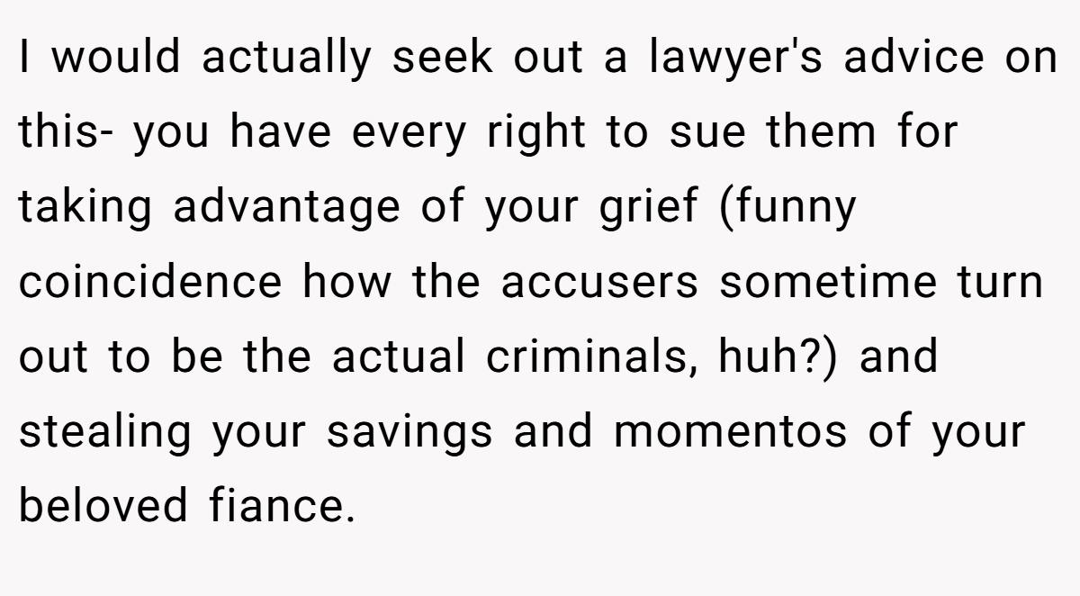 I would actually seek out a lawyer's advice on this- you have every right to sue them for taking advantage of your grief (funny coincidence how the accusers sometime turn out to be the actual criminals, huh?) and stealing your savings and momentos of your beloved fiance.