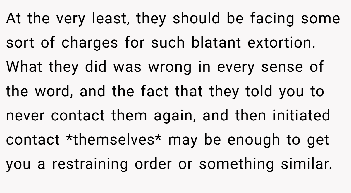 At the very least, they should be facing some sort of charges for such blatant extortion. What they did was wrong in every sense of the word, and the fact that they told you to never contact them again, and then initiated contact *themselves* may be enough to get you a restraining order or something similar.