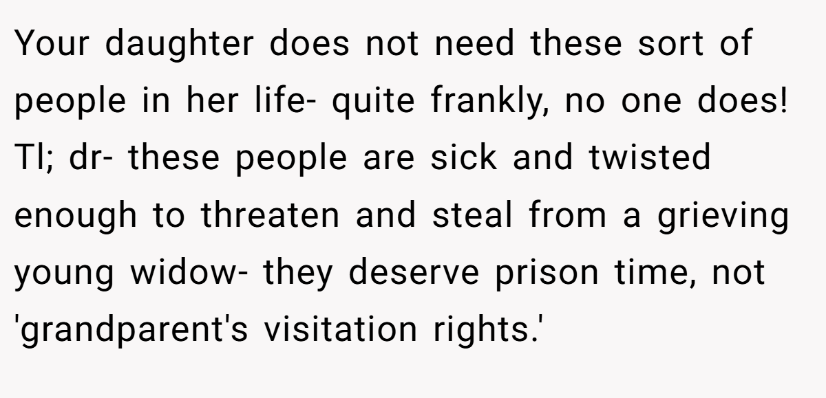 Your daughter does not need these sort of people in her life- quite frankly, no one does! Tl; dr- these people are sick and twisted enough to threaten and steal from a grieving young widow- they deserve prison time, not 'grandparent's visitation rights.'
