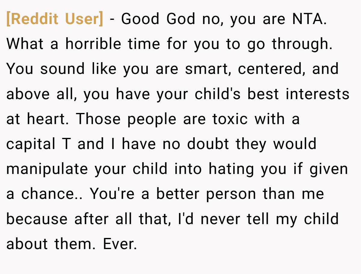 [Reddit User] − Good God no, you are NTA. What a horrible time for you to go through. You sound like you are smart, centered, and above all, you have your child's best interests at heart. Those people are toxic with a capital T and I have no doubt they would manipulate your child into hating you if given a chance.. You're a better person than me because after all that, I'd never tell my child about them. Ever.