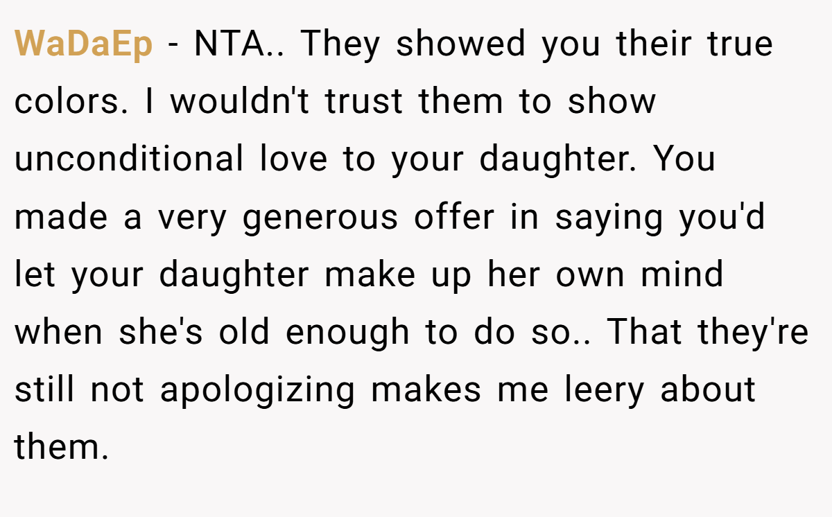 WaDaEp − NTA.. They showed you their true colors. I wouldn't trust them to show unconditional love to your daughter. You made a very generous offer in saying you'd let your daughter make up her own mind when she's old enough to do so.. That they're still not apologizing makes me leery about them.