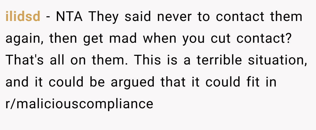 ilidsd − NTA They said never to contact them again, then get mad when you cut contact? That's all on them. This is a terrible situation, and it could be argued that it could fit in r/maliciouscompliance