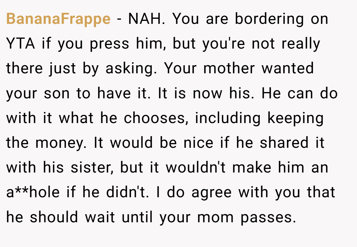 BananaFrappe − NAH. You are bordering on YTA if you press him, but you're not really there just by asking. Your mother wanted your son to have it. It is now his. He can do with it what he chooses, including keeping the money. It would be nice if he shared it with his sister, but it wouldn't make him an a**hole if he didn't. I do agree with you that he should wait until your mom passes.