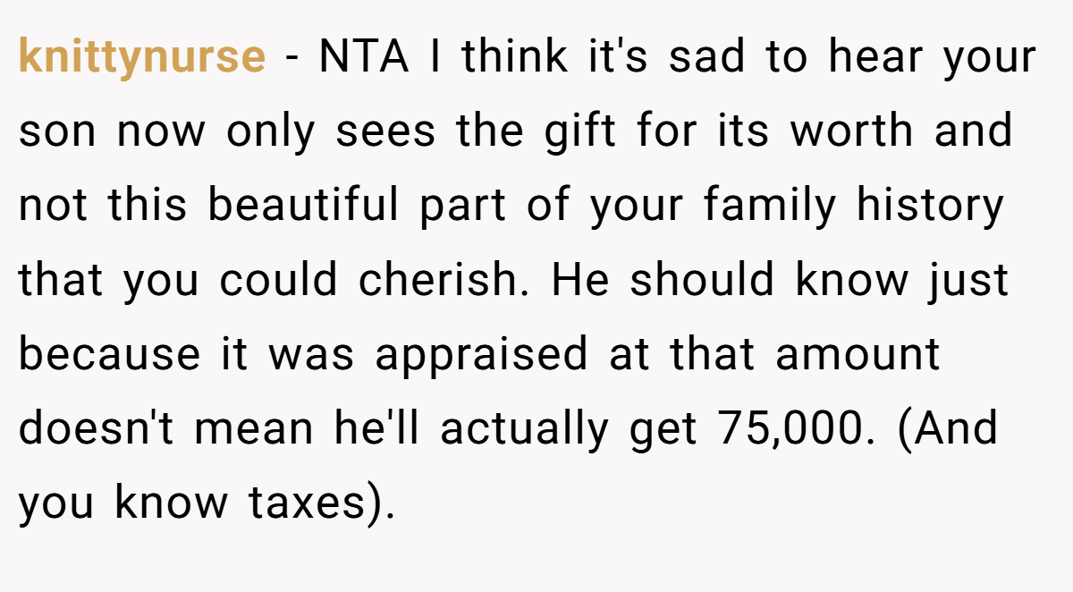 knittynurse − NTA I think it's sad to hear your son now only sees the gift for its worth and not this beautiful part of your family history that you could cherish. He should know just because it was appraised at that amount doesn't mean he'll actually get 75,000. (And you know taxes).