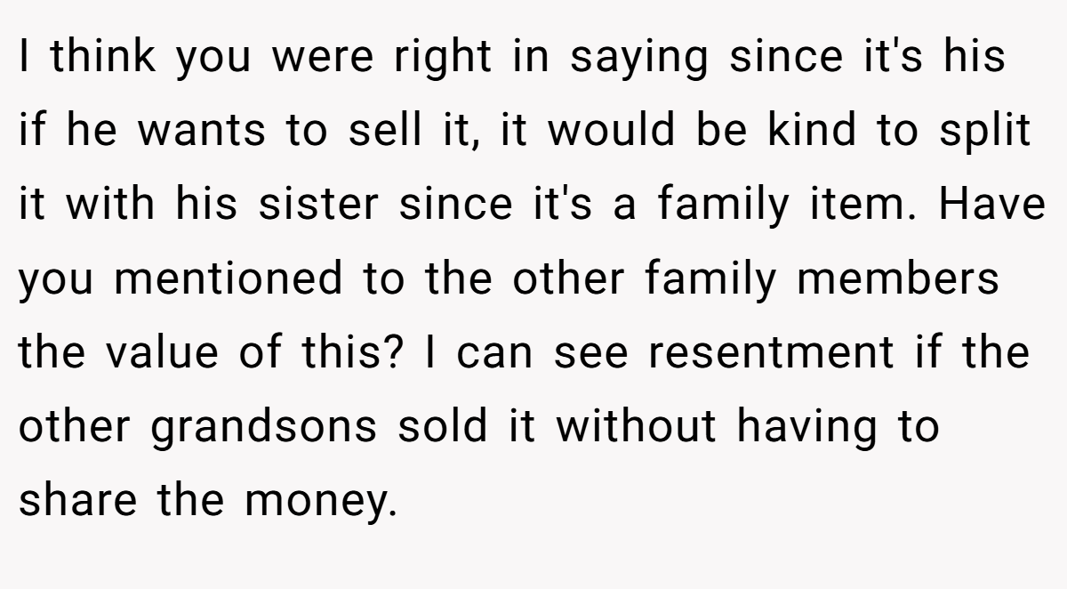 I think you were right in saying since it's his if he wants to sell it, it would be kind to split it with his sister since it's a family item. Have you mentioned to the other family members the value of this? I can see resentment if the other grandsons sold it without having to share the money.