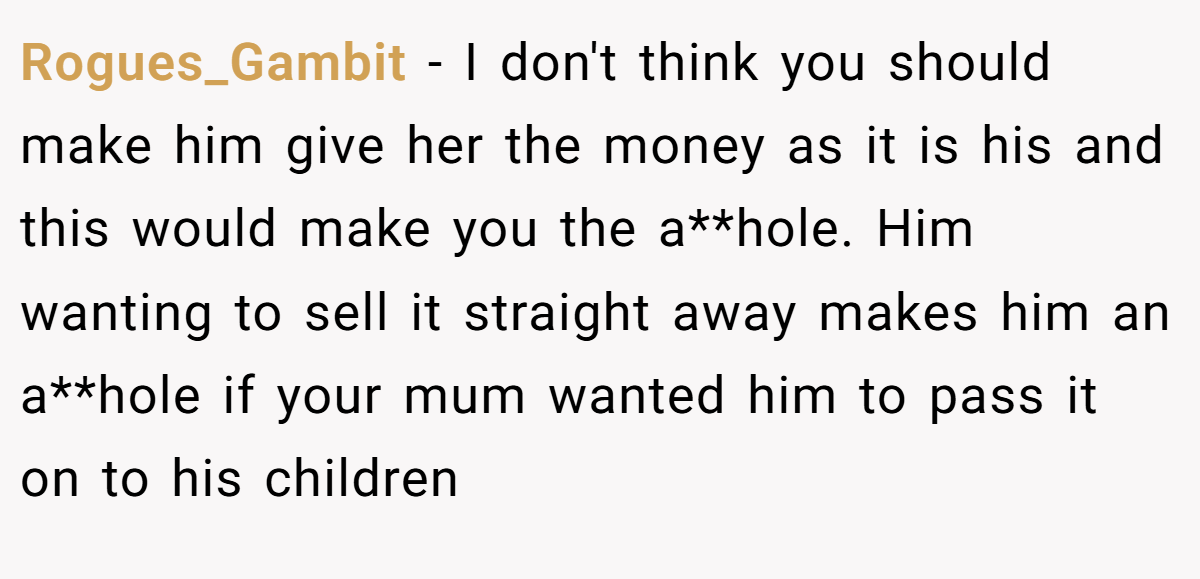 Rogues_Gambit − I don't think you should make him give her the money as it is his and this would make you the a**hole. Him wanting to sell it straight away makes him an a**hole if your mum wanted him to pass it on to his children