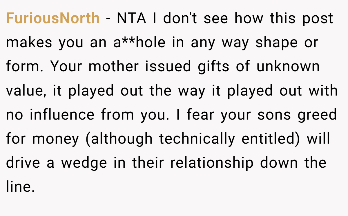 FuriousNorth − NTA I don't see how this post makes you an a**hole in any way shape or form. Your mother issued gifts of unknown value, it played out the way it played out with no influence from you. I fear your sons greed for money (although technically entitled) will drive a wedge in their relationship down the line.