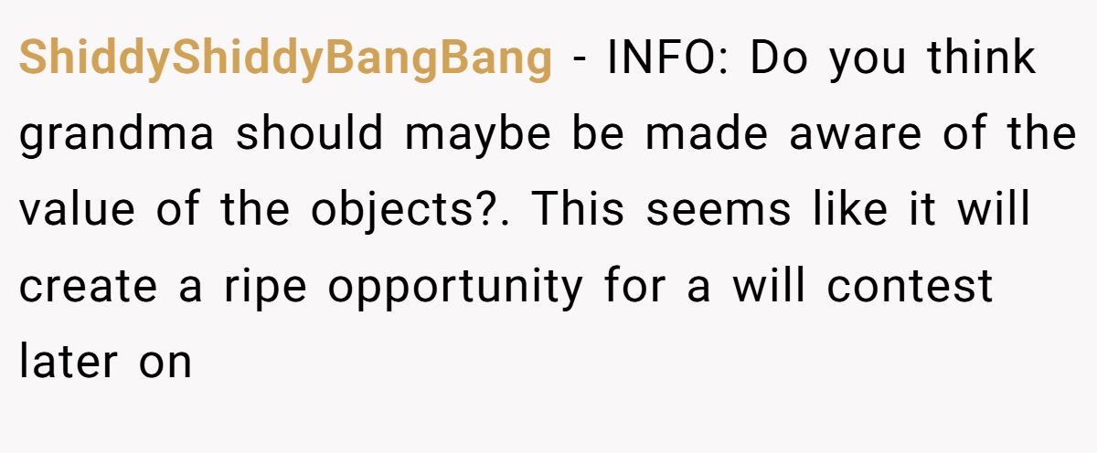 ShiddyShiddyBangBang − INFO: Do you think grandma should maybe be made aware of the value of the objects?. This seems like it will create a ripe opportunity for a will contest later on