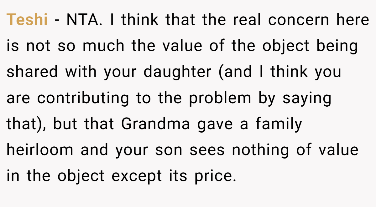 Teshi − NTA. I think that the real concern here is not so much the value of the object being shared with your daughter (and I think you are contributing to the problem by saying that), but that Grandma gave a family heirloom and your son sees nothing of value in the object except its price.
