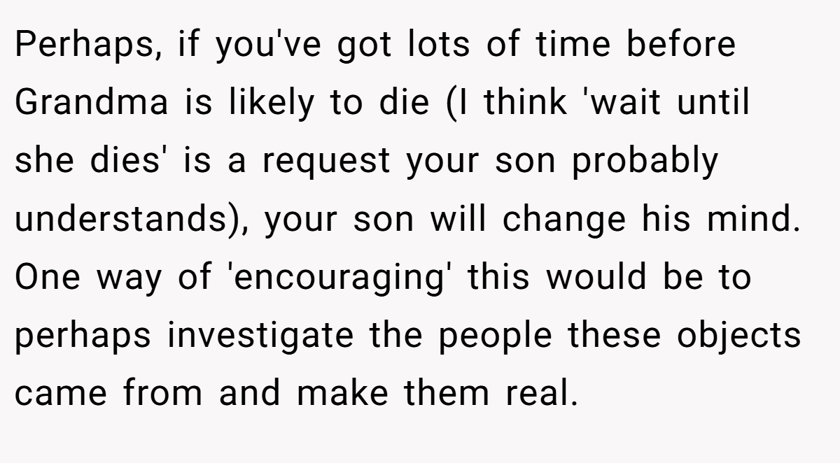 Perhaps, if you've got lots of time before Grandma is likely to die (I think 'wait until she dies' is a request your son probably understands), your son will change his mind. One way of 'encouraging' this would be to perhaps investigate the people these objects came from and make them real.