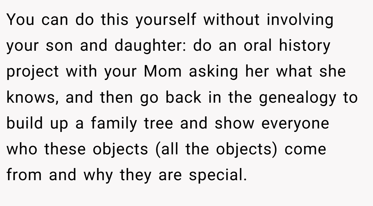 You can do this yourself without involving your son and daughter: do an oral history project with your Mom asking her what she knows, and then go back in the genealogy to build up a family tree and show everyone who these objects (all the objects) come from and why they are special.