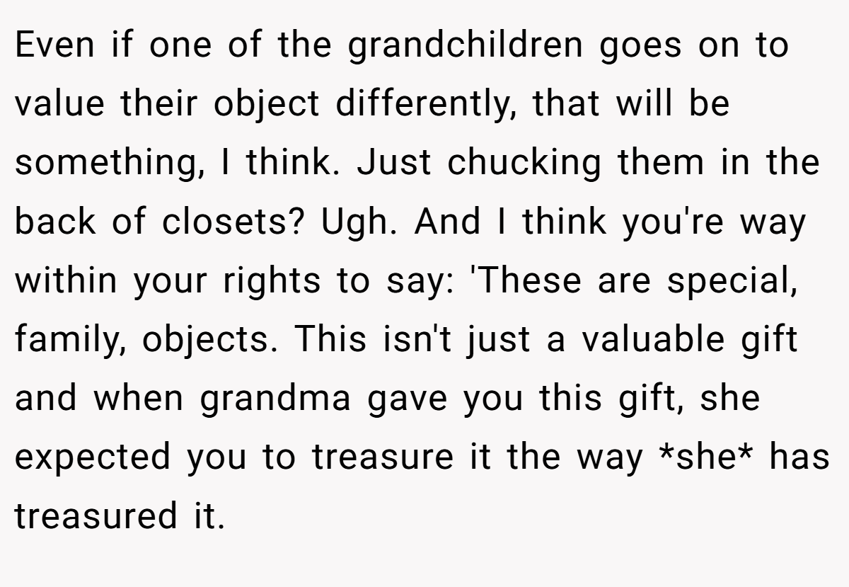 Even if one of the grandchildren goes on to value their object differently, that will be something, I think. Just chucking them in the back of closets? Ugh. And I think you're way within your rights to say: 'These are special, family, objects. This isn't just a valuable gift and when grandma gave you this gift, she expected you to treasure it the way *she* has treasured it.