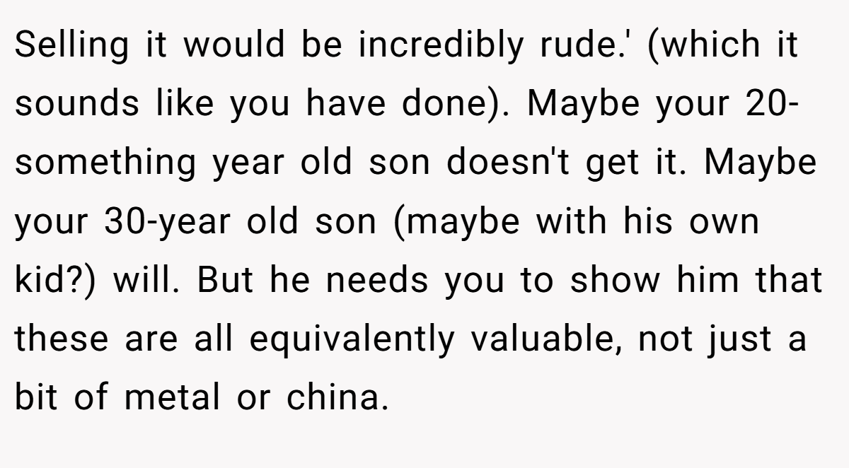 Selling it would be incredibly rude.' (which it sounds like you have done). Maybe your 20-something year old son doesn't get it. Maybe your 30-year old son (maybe with his own kid?) will. But he needs you to show him that these are all equivalently valuable, not just a bit of metal or china.