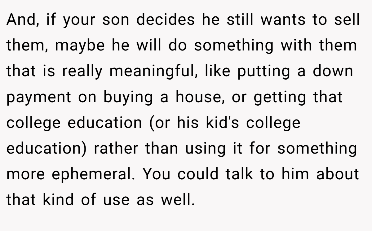 And, if your son decides he still wants to sell them, maybe he will do something with them that is really meaningful, like putting a down payment on buying a house, or getting that college education (or his kid's college education) rather than using it for something more ephemeral. You could talk to him about that kind of use as well.