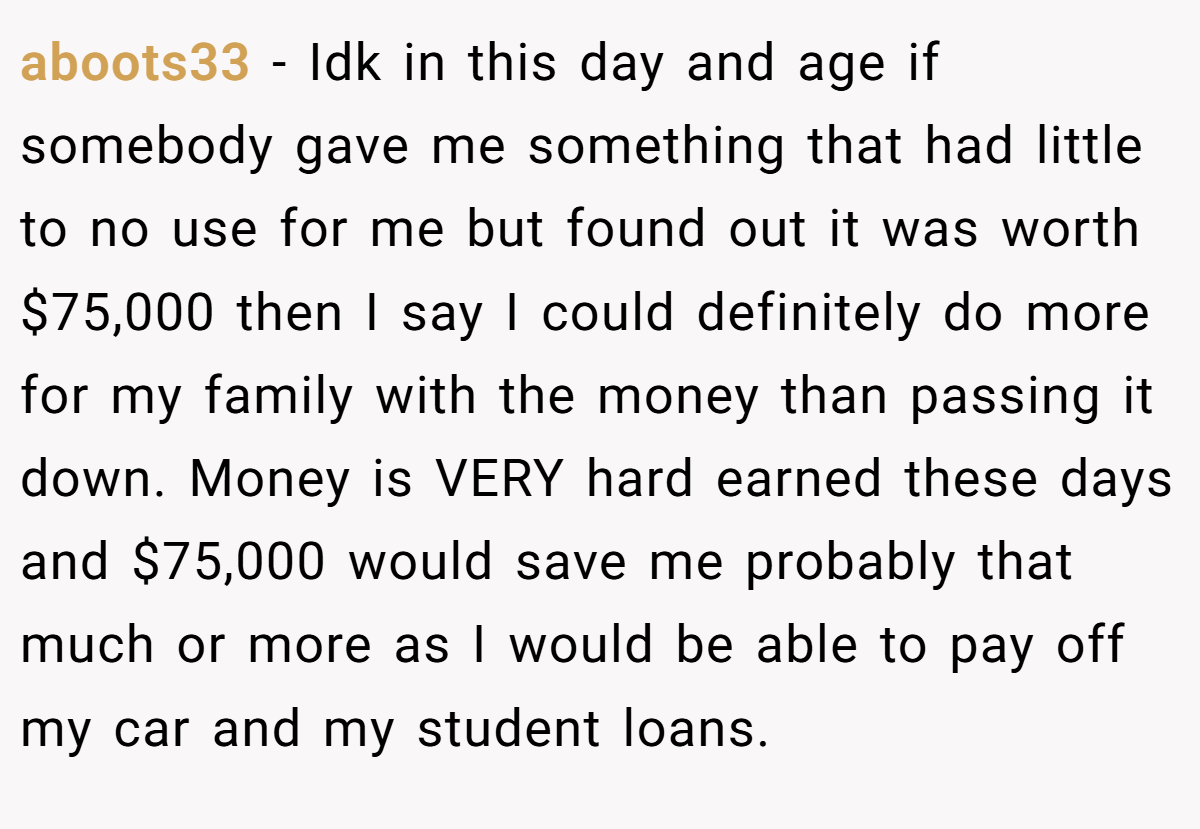 aboots33 − Idk in this day and age if somebody gave me something that had little to no use for me but found out it was worth $75,000 then I say I could definitely do more for my family with the money than passing it down. Money is VERY hard earned these days and $75,000 would save me probably that much or more as I would be able to pay off my car and my student loans.