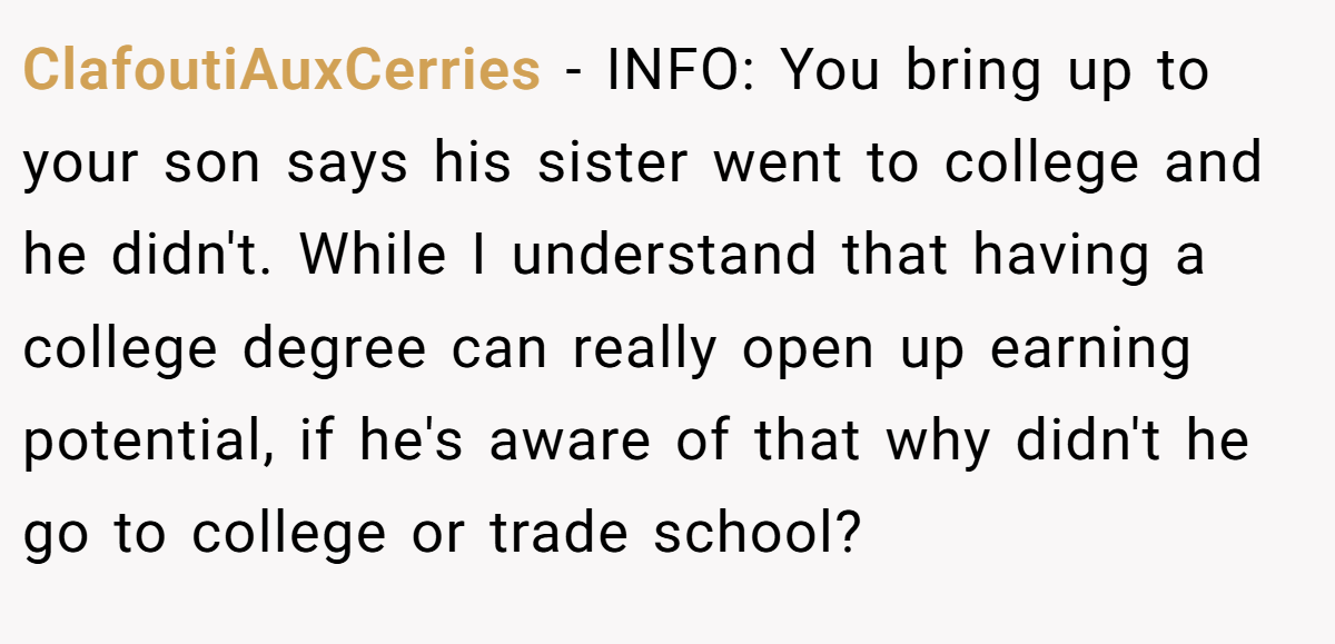 ClafoutiAuxCerries − INFO: You bring up to your son says his sister went to college and he didn't. While I understand that having a college degree can really open up earning potential, if he's aware of that why didn't he go to college or trade school?
