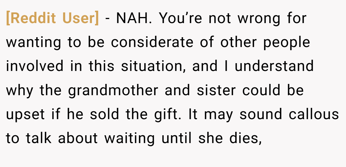 [Reddit User] − NAH. You’re not wrong for wanting to be considerate of other people involved in this situation, and I understand why the grandmother and sister could be upset if he sold the gift. It may sound callous to talk about waiting until she dies,