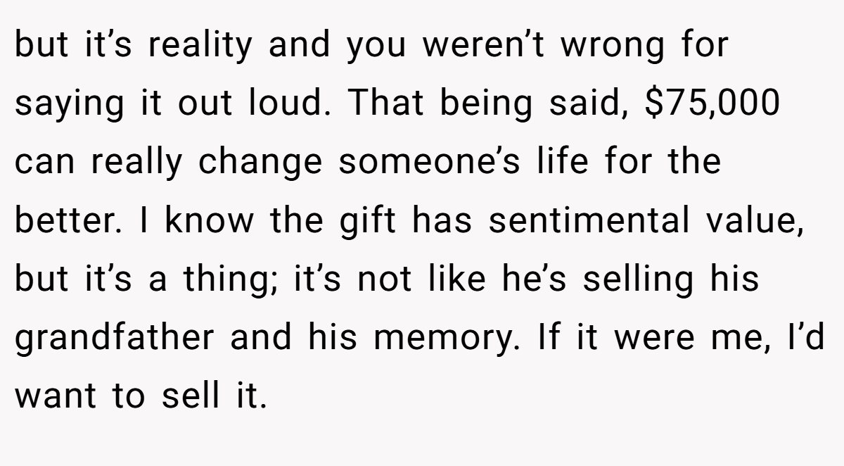 but it’s reality and you weren’t wrong for saying it out loud. That being said, $75,000 can really change someone’s life for the better. I know the gift has sentimental value, but it’s a thing; it’s not like he’s selling his grandfather and his memory. If it were me, I’d want to sell it.
