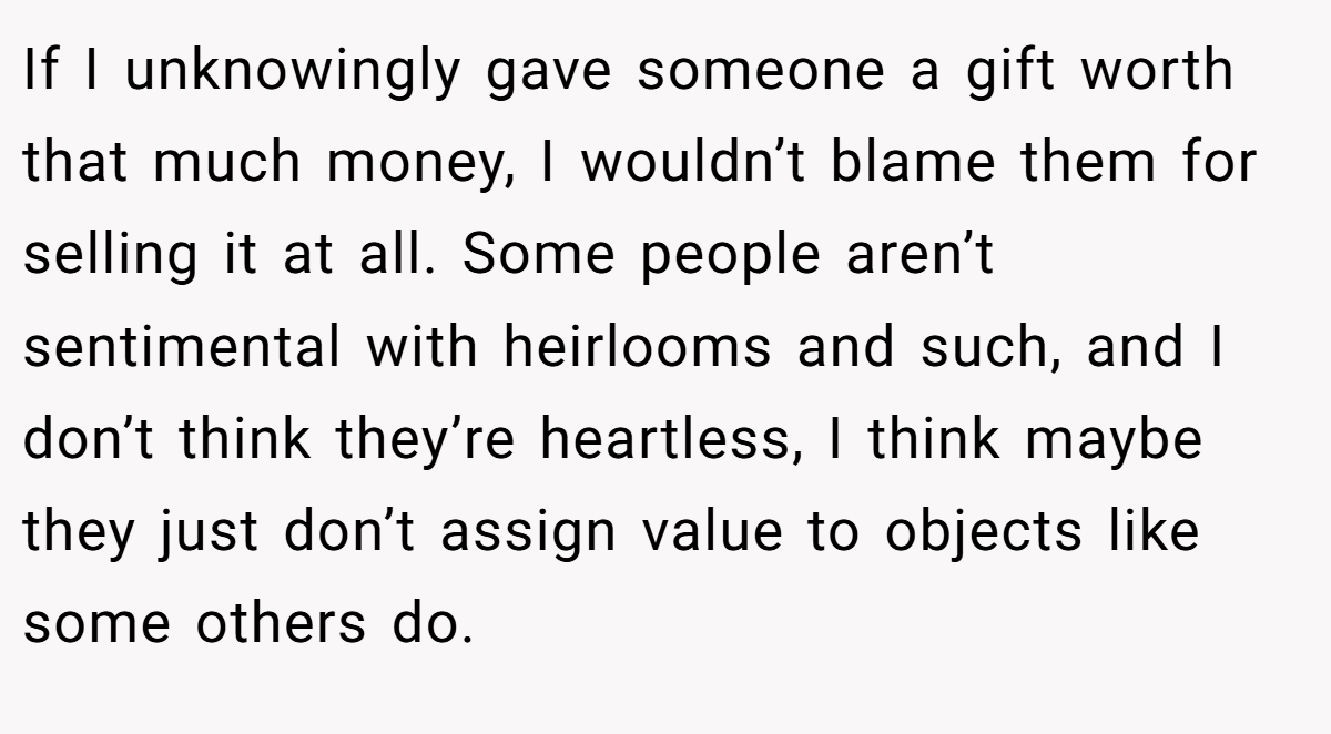 If I unknowingly gave someone a gift worth that much money, I wouldn’t blame them for selling it at all. Some people aren’t sentimental with heirlooms and such, and I don’t think they’re heartless, I think maybe they just don’t assign value to objects like some others do.