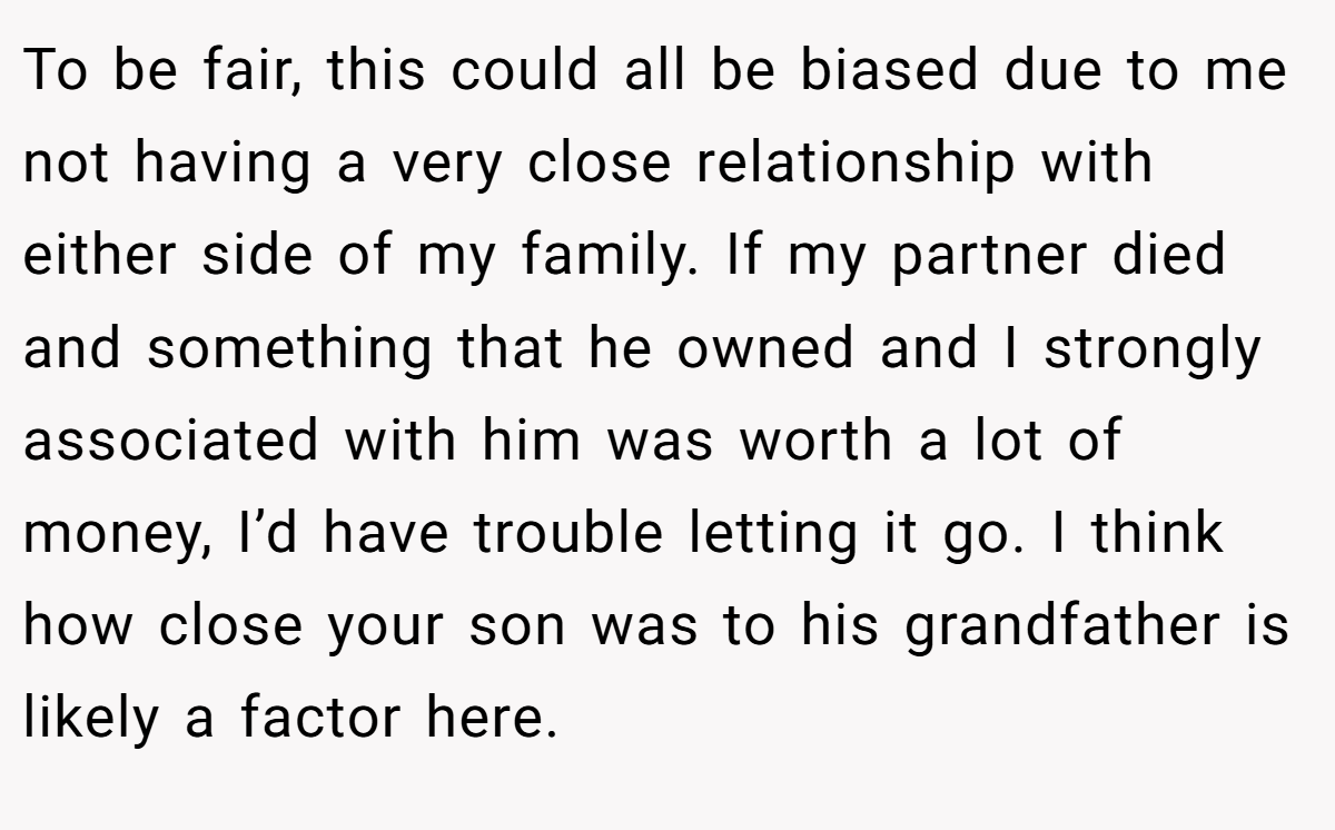 To be fair, this could all be biased due to me not having a very close relationship with either side of my family. If my partner died and something that he owned and I strongly associated with him was worth a lot of money, I’d have trouble letting it go. I think how close your son was to his grandfather is likely a factor here.