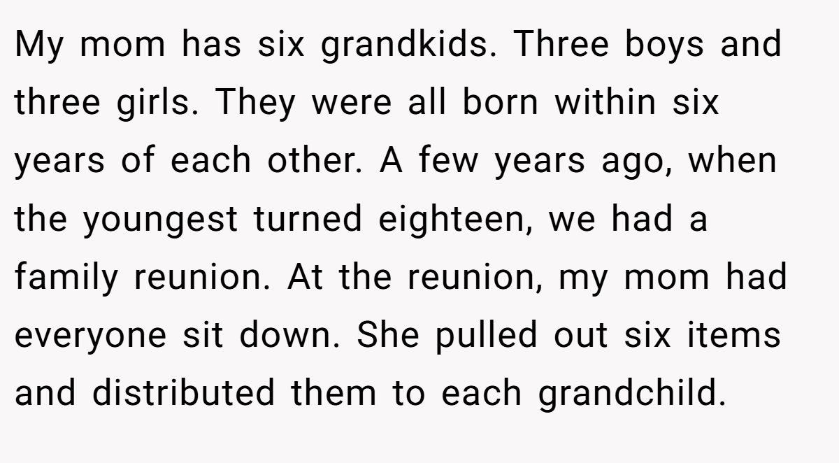 My mom has six grandkids. Three boys and three girls. They were all born within six years of each other. A few years ago, when the youngest turned eighteen, we had a family reunion. At the reunion, my mom had everyone sit down. She pulled out six items and distributed them to each grandchild.