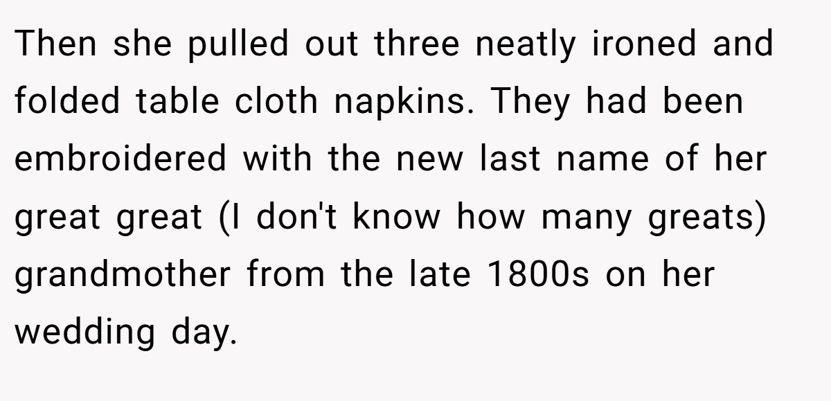 Then she pulled out three neatly ironed and folded table cloth napkins. They had been embroidered with the new last name of her great great (I don't know how many greats) grandmother from the late 1800s on her wedding day.