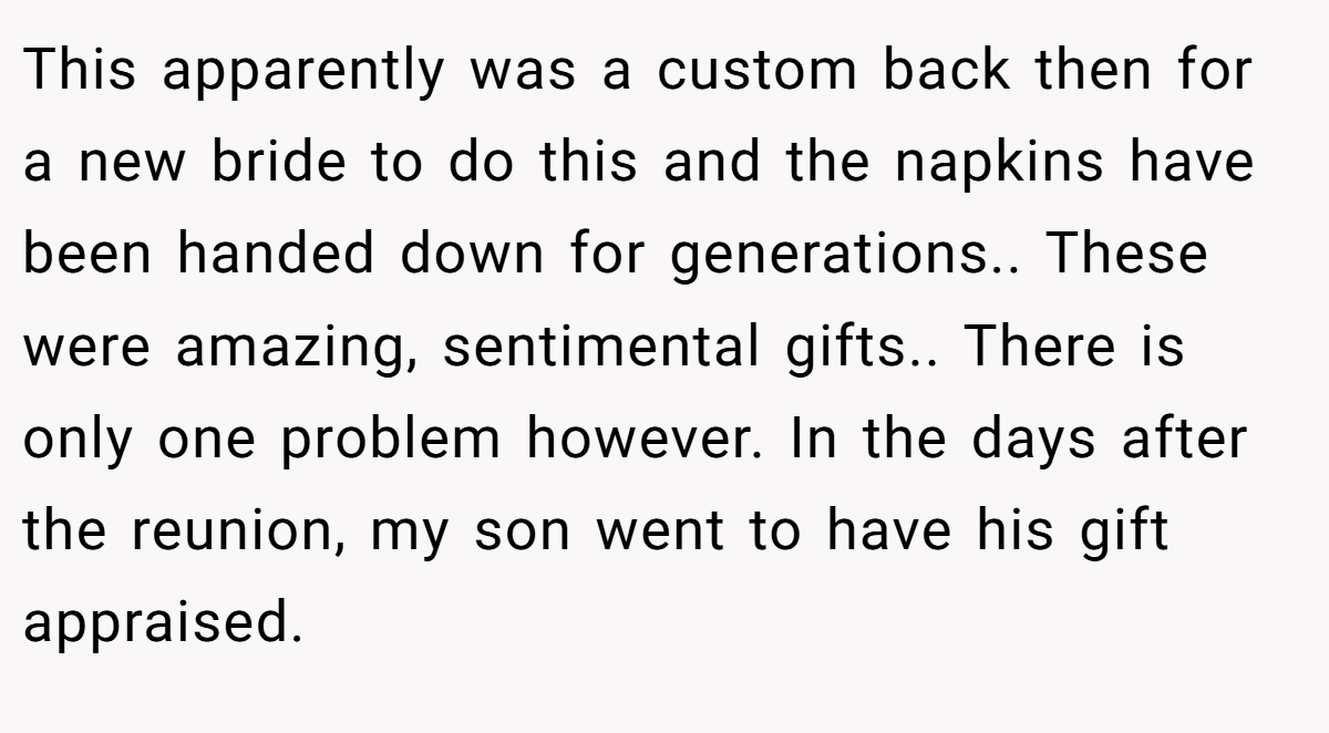 This apparently was a custom back then for a new bride to do this and the napkins have been handed down for generations.. These were amazing, sentimental gifts.. There is only one problem however. In the days after the reunion, my son went to have his gift appraised.