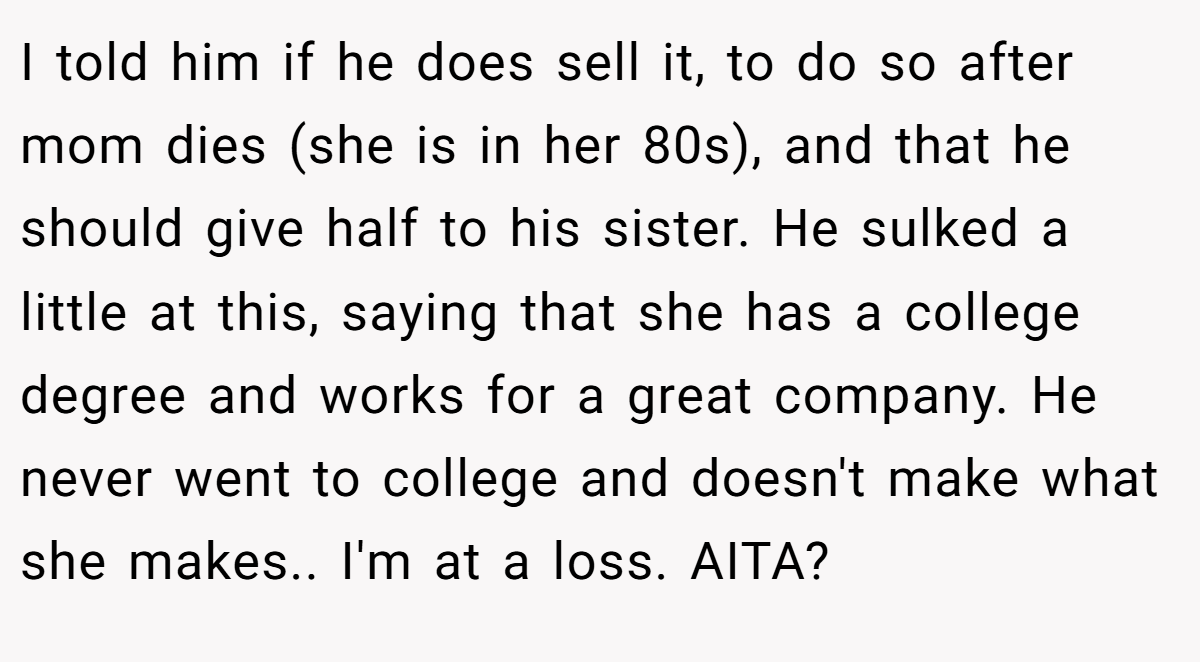 I told him if he does sell it, to do so after mom dies (she is in her 80s), and that he should give half to his sister. He sulked a little at this, saying that she has a college degree and works for a great company. He never went to college and doesn't make what she makes.. I'm at a loss. AITA?
