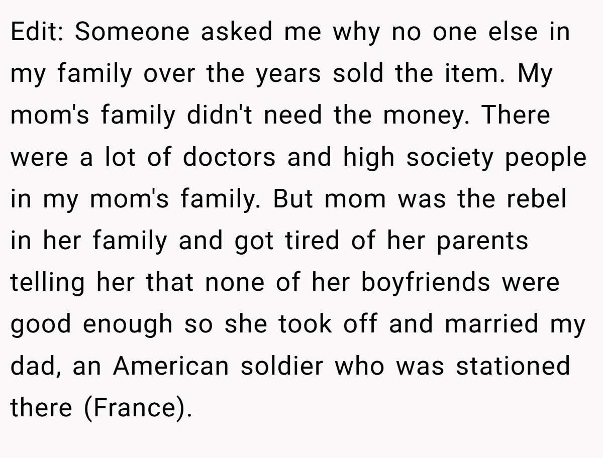 Edit: Someone asked me why no one else in my family over the years sold the item. My mom's family didn't need the money. There were a lot of doctors and high society people in my mom's family. But mom was the rebel in her family and got tired of her parents telling her that none of her boyfriends were good enough so she took off and married my dad, an American soldier who was stationed there (France).