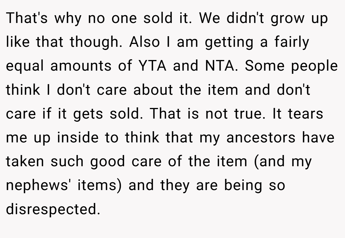 That's why no one sold it. We didn't grow up like that though. Also I am getting a fairly equal amounts of YTA and NTA. Some people think I don't care about the item and don't care if it gets sold. That is not true. It tears me up inside to think that my ancestors have taken such good care of the item (and my nephews' items) and they are being so disrespected.