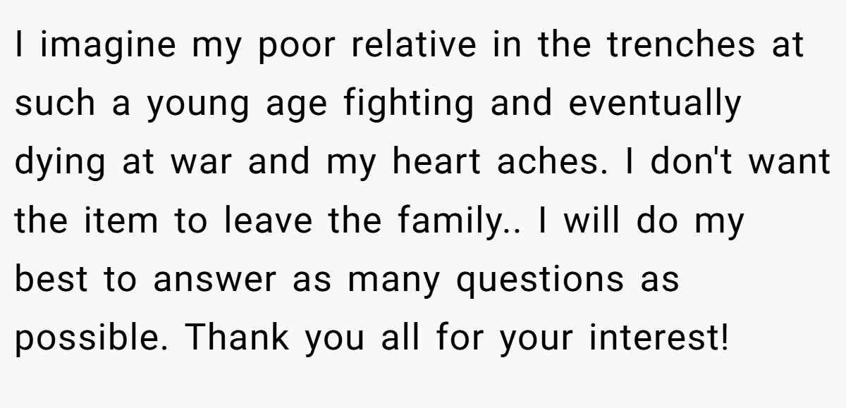 I imagine my poor relative in the trenches at such a young age fighting and eventually dying at war and my heart aches. I don't want the item to leave the family.. I will do my best to answer as many questions as possible. Thank you all for your interest!