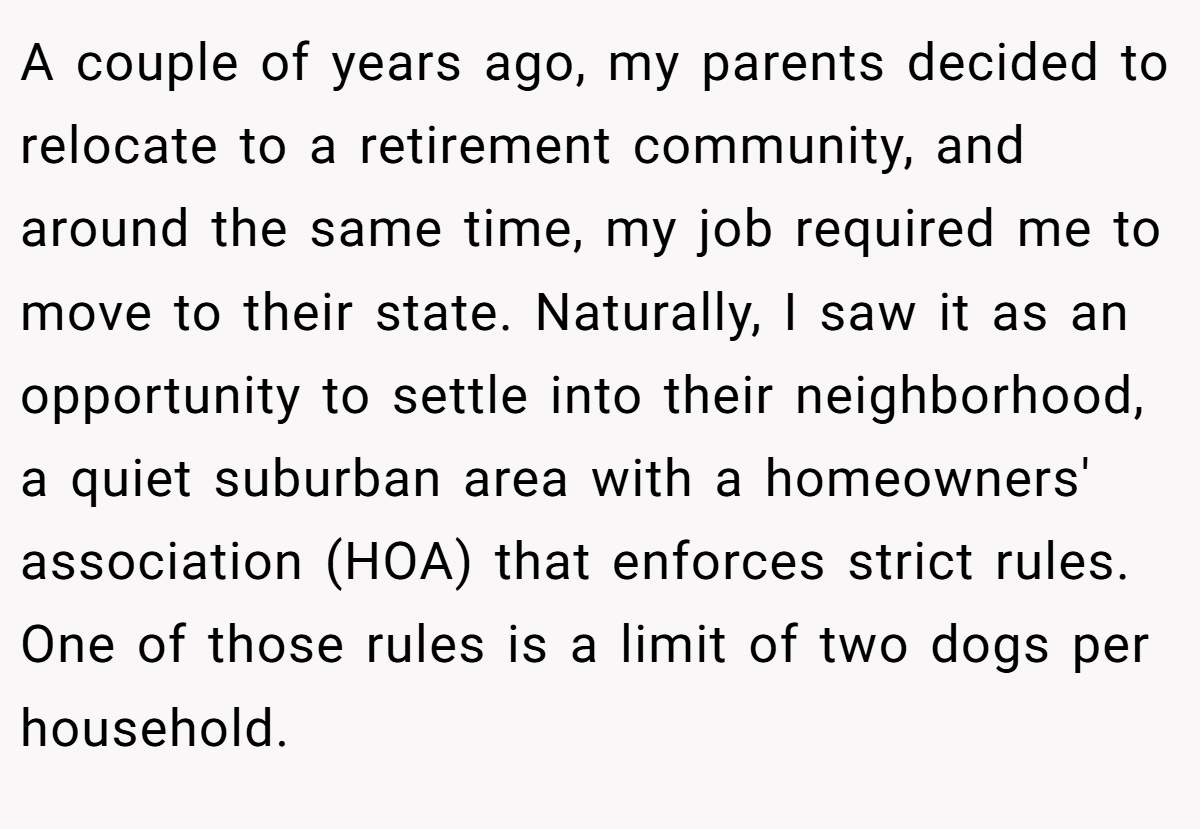 A couple of years ago, my parents decided to relocate to a retirement community, and around the same time, my job required me to move to their state. Naturally, I saw it as an opportunity to settle into their neighborhood, a quiet suburban area with a homeowners' association (HOA) that enforces strict rules. One of those rules is a limit of two dogs per household.
