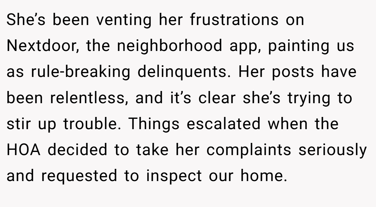 She’s been venting her frustrations on Nextdoor, the neighborhood app, painting us as rule-breaking delinquents. Her posts have been relentless, and it’s clear she’s trying to stir up trouble. Things escalated when the HOA decided to take her complaints seriously and requested to inspect our home.