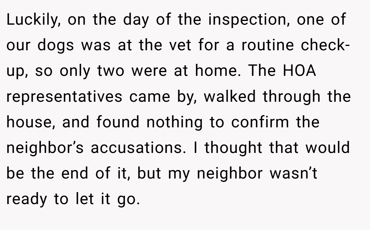 Luckily, on the day of the inspection, one of our dogs was at the vet for a routine check-up, so only two were at home. The HOA representatives came by, walked through the house, and found nothing to confirm the neighbor’s accusations. I thought that would be the end of it, but my neighbor wasn’t ready to let it go.