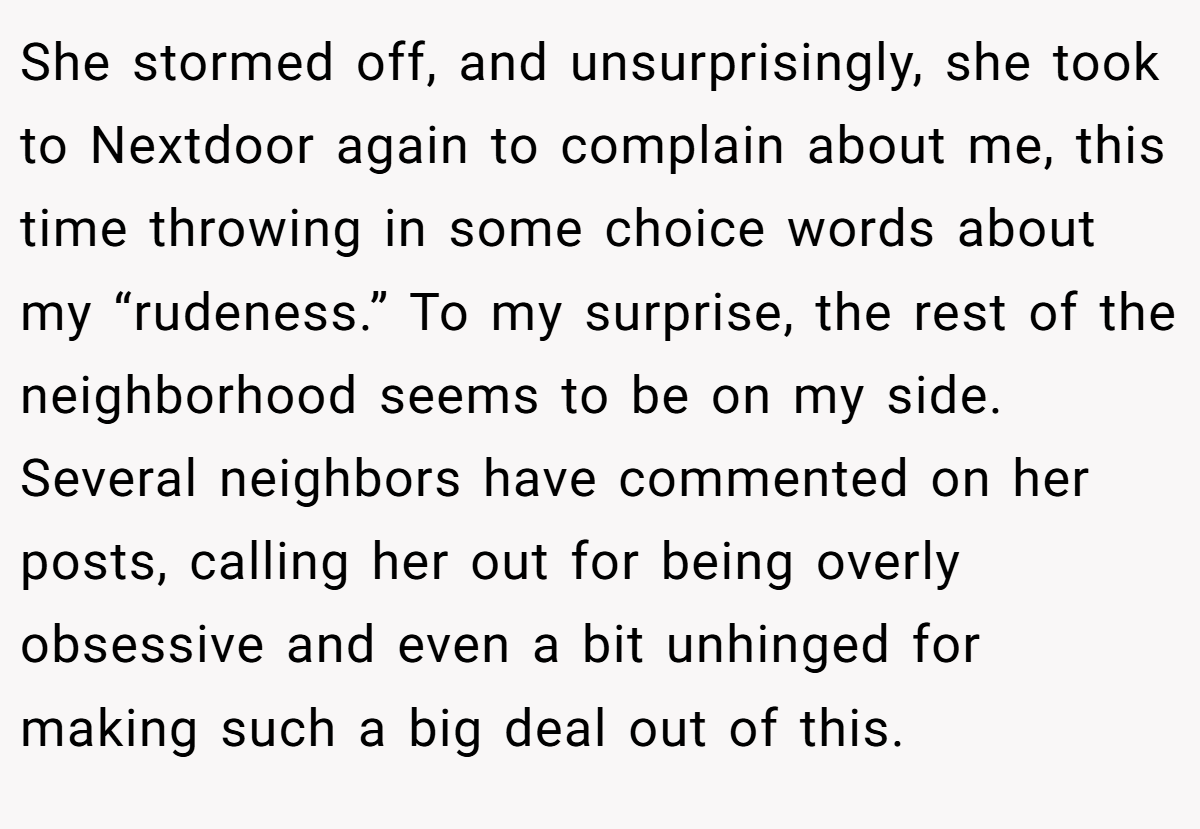 She stormed off, and unsurprisingly, she took to Nextdoor again to complain about me, this time throwing in some choice words about my “rudeness.” To my surprise, the rest of the neighborhood seems to be on my side. Several neighbors have commented on her posts, calling her out for being overly obsessive and even a bit unhinged for making such a big deal out of this.